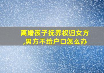 离婚孩子抚养权归女方,男方不给户口怎么办