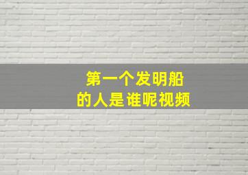 第一个发明船的人是谁呢视频