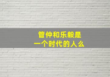 管仲和乐毅是一个时代的人么