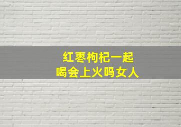 红枣枸杞一起喝会上火吗女人