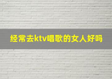 经常去ktv唱歌的女人好吗