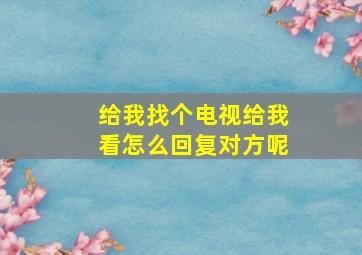 给我找个电视给我看怎么回复对方呢