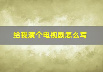 给我演个电视剧怎么写