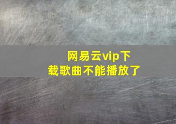 网易云vip下载歌曲不能播放了