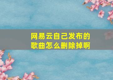 网易云自己发布的歌曲怎么删除掉啊