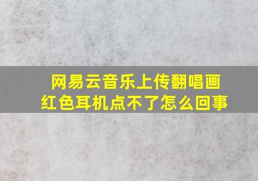 网易云音乐上传翻唱画红色耳机点不了怎么回事