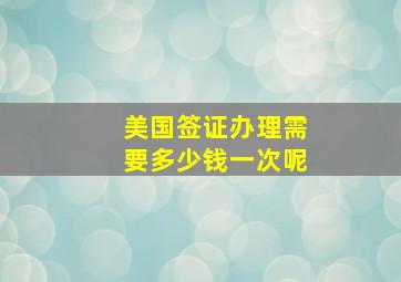 美国签证办理需要多少钱一次呢