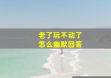 老了玩不动了怎么幽默回答