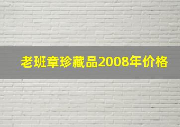 老班章珍藏品2008年价格