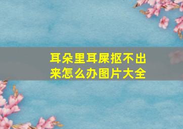 耳朵里耳屎抠不出来怎么办图片大全