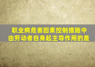 职业病危害因素控制措施中由劳动者自身起主导作用的是