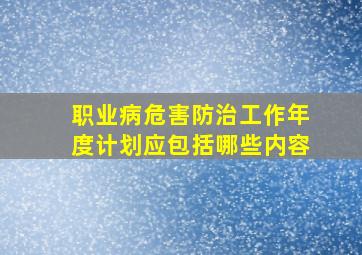 职业病危害防治工作年度计划应包括哪些内容