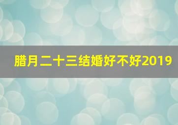 腊月二十三结婚好不好2019