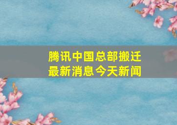 腾讯中国总部搬迁最新消息今天新闻