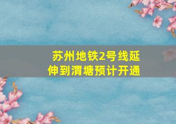 苏州地铁2号线延伸到渭塘预计开通