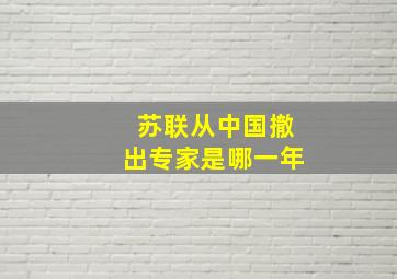 苏联从中国撤出专家是哪一年