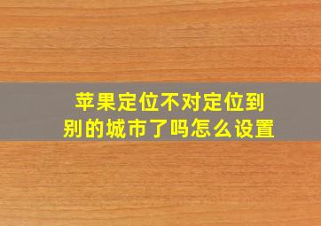 苹果定位不对定位到别的城市了吗怎么设置