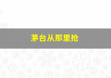 茅台从那里抢