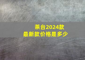 茶台2024款最新款价格是多少