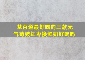 茶百道最好喝的三款元气苟妓红枣换鲜奶好喝吗