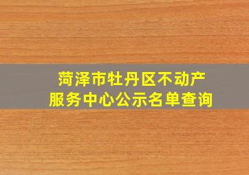 菏泽市牡丹区不动产服务中心公示名单查询