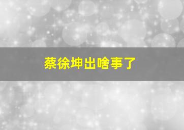 蔡徐坤出啥事了