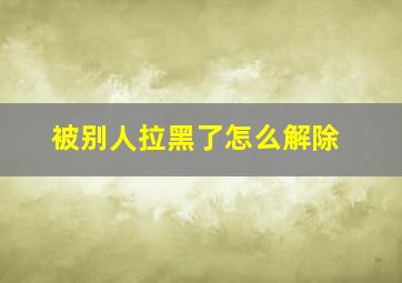 被别人拉黑了怎么解除