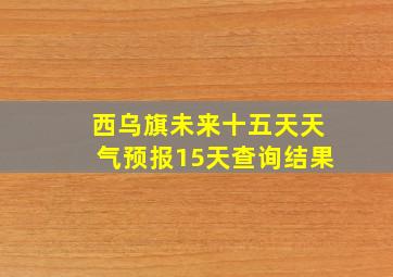 西乌旗未来十五天天气预报15天查询结果