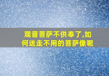 观音菩萨不供奉了,如何送走不用的菩萨像呢