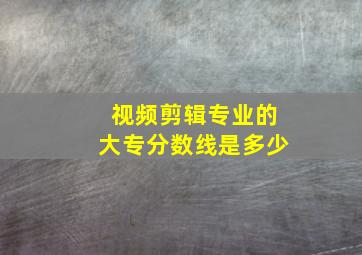 视频剪辑专业的大专分数线是多少