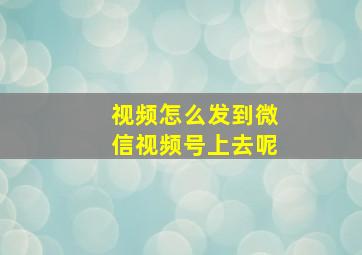 视频怎么发到微信视频号上去呢