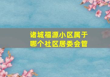 诸城福源小区属于哪个社区居委会管