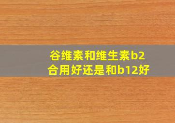 谷维素和维生素b2合用好还是和b12好