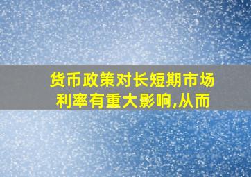 货币政策对长短期市场利率有重大影响,从而