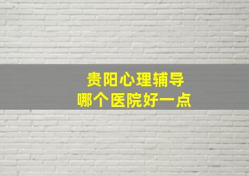 贵阳心理辅导哪个医院好一点