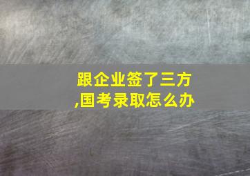 跟企业签了三方,国考录取怎么办