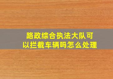 路政综合执法大队可以拦截车辆吗怎么处理