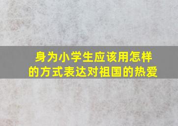 身为小学生应该用怎样的方式表达对祖国的热爱