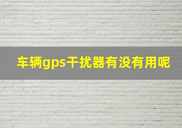 车辆gps干扰器有没有用呢