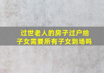 过世老人的房子过户给子女需要所有子女到场吗