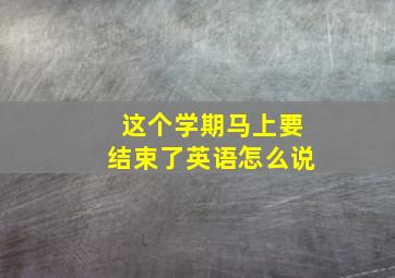 这个学期马上要结束了英语怎么说