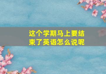 这个学期马上要结束了英语怎么说呢