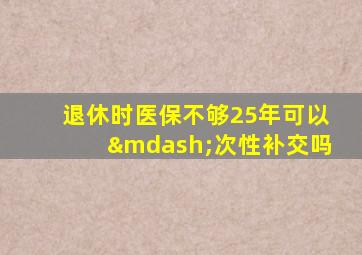 退休时医保不够25年可以—次性补交吗