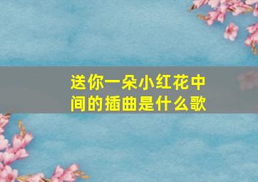 送你一朵小红花中间的插曲是什么歌