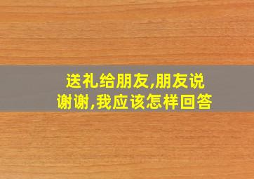 送礼给朋友,朋友说谢谢,我应该怎样回答