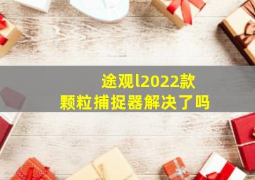 途观l2022款颗粒捕捉器解决了吗