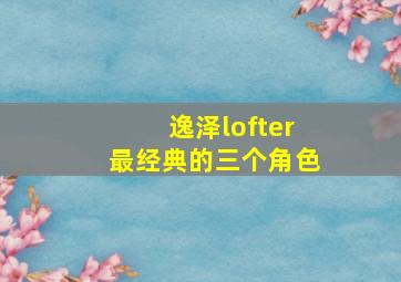 逸泽lofter最经典的三个角色