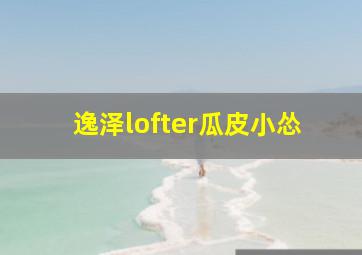 逸泽lofter瓜皮小怂