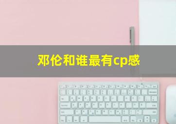 邓伦和谁最有cp感