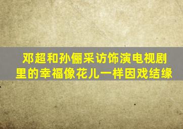 邓超和孙俪采访饰演电视剧里的幸福像花儿一样因戏结缘